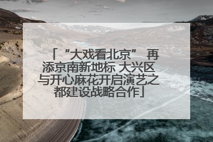 “大戏看北京” 再添京南新地标 大兴区与开心麻花开启演艺之都建设战略合作